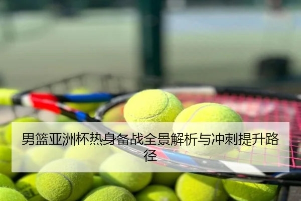 男篮亚洲杯热身备战全景解析与冲刺提升路径