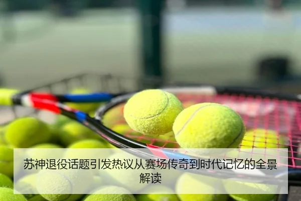 苏神退役话题引发热议从赛场传奇到时代记忆的全景解读