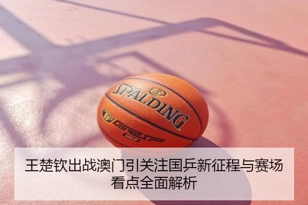 王楚钦出战澳门引关注国乒新征程与赛场看点全面解析