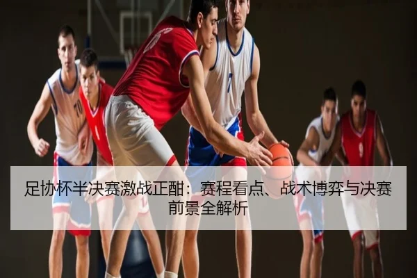 足协杯半决赛激战正酣：赛程看点、战术博弈与决赛前景全解析