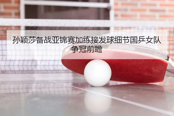 孙颖莎备战亚锦赛加练接发球细节国乒女队争冠前瞻