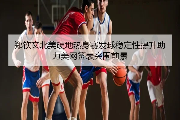 郑钦文北美硬地热身赛发球稳定性提升助力美网签表突围前景