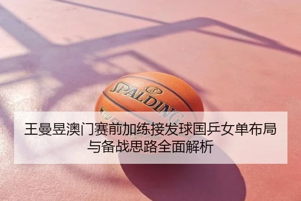 王曼昱澳门赛前加练接发球国乒女单布局与备战思路全面解析