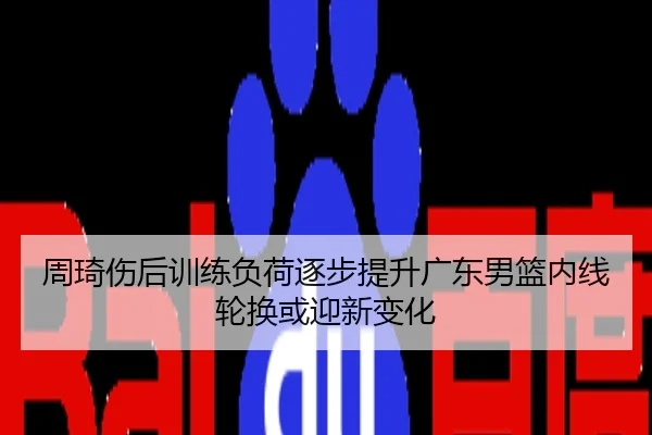 周琦伤后训练负荷逐步提升广东男篮内线轮换或迎新变化