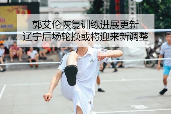 郭艾伦恢复训练进展更新 辽宁后场轮换或将迎来新调整
