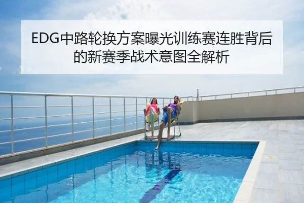 EDG中路轮换方案曝光训练赛连胜背后的新赛季战术意图全解析