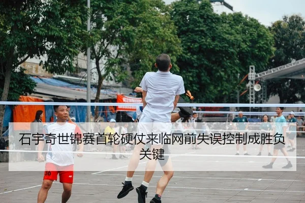 石宇奇世锦赛首轮硬仗来临网前失误控制成胜负关键