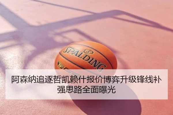 阿森纳追逐哲凯赖什报价博弈升级锋线补强思路全面曝光