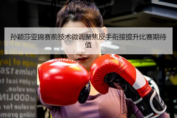 孙颖莎亚锦赛前技术微调聚焦反手衔接提升比赛期待值