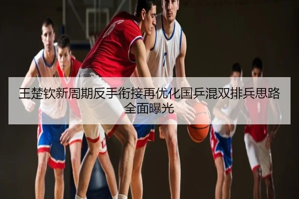王楚钦新周期反手衔接再优化国乒混双排兵思路全面曝光