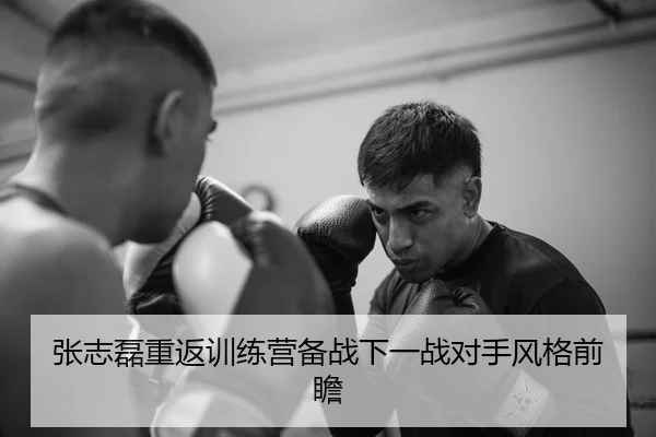 张志磊重返训练营备战下一战对手风格前瞻